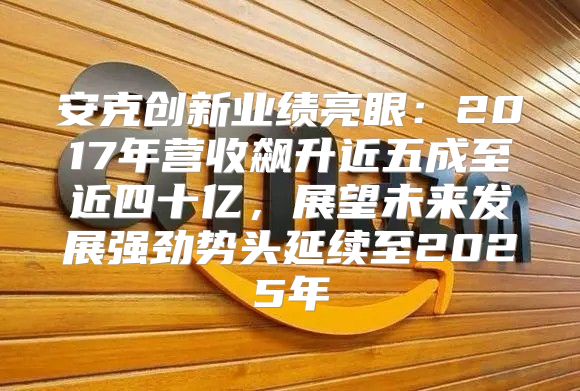安克创新业绩亮眼：2017年营收飙升近五成至近四十亿，展望未来发展强劲势头延续至2025年