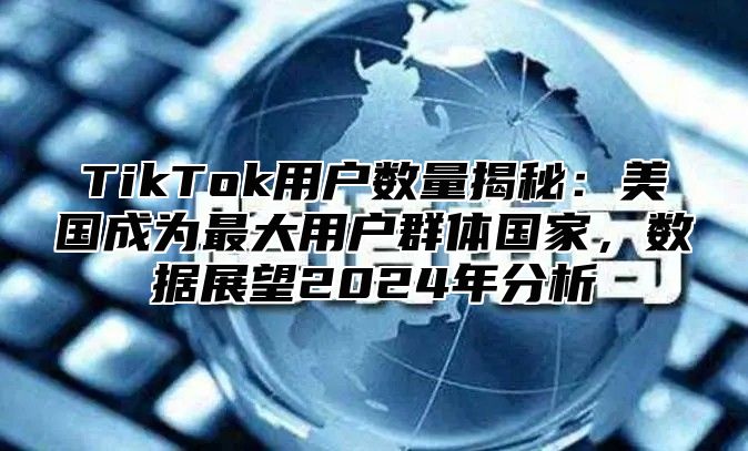 TikTok用户数量揭秘：美国成为最大用户群体国家，数据展望2025年分析