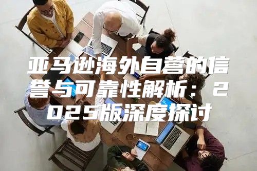 亚马逊海外自营的信誉与可靠性解析：2025版深度探讨