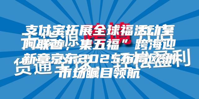 支付宝拓展全球福活动至阿联酋，集五福”跨海迎新章京东2025布局欧洲市场瞩目领航