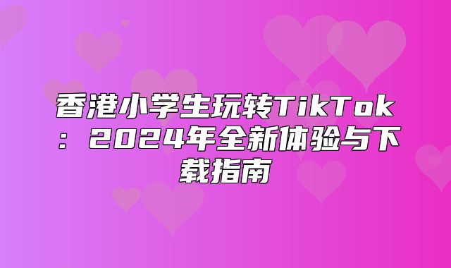 香港小学生玩转TikTok：2025年全新体验与下载指南
