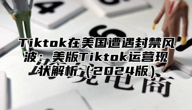 Tiktok在美国遭遇封禁风波：美版Tiktok运营现状解析2025版