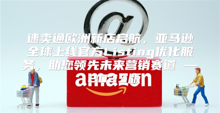 速卖通欧洲新店启航，亚马逊全球上线官方Listing优化服务，助您领先未来营销赛道 — 2025版