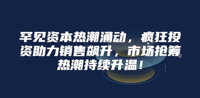 罕见资本热潮涌动，疯狂投资助力销售飙升，市场抢筹热潮持续升温！