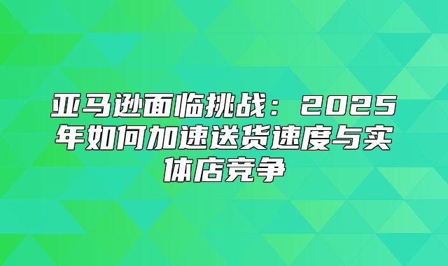 亚马逊面临挑战：2025年如何加速送货速度与实体店竞争
