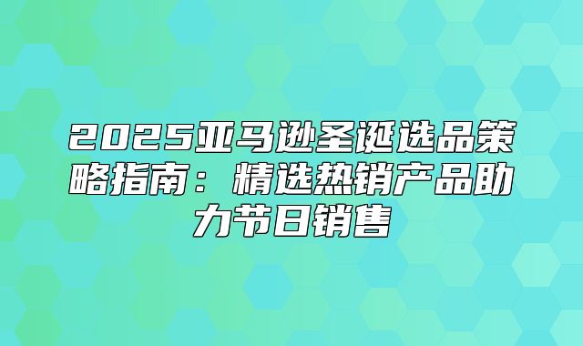 2025亚马逊圣诞选品策略指南：精选热销产品助力节日销售