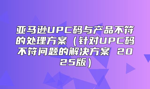 亚马逊UPC码与产品不符的处理方案针对UPC码不符问题的解决方案 2025版