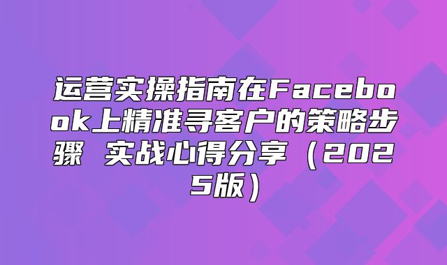 运营实操指南在Facebook上精准寻客户的策略步骤 实战心得分享2025版
