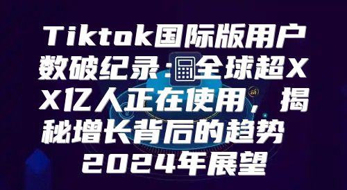 Tiktok国际版用户数破纪录：全球超XX亿人正在使用，揭秘增长背后的趋势 2025年展望