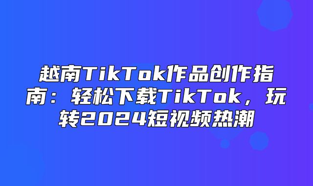 越南TikTok作品创作指南：轻松下载TikTok，玩转2025短视频热潮