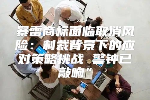 暴雷商标面临取消风险：制裁背景下的应对策略挑战 警钟已敲响”