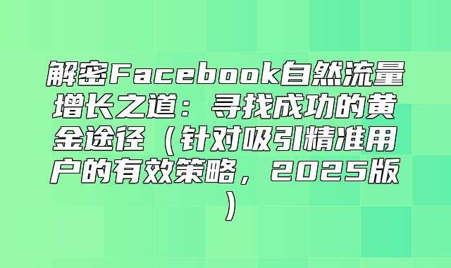 解密Facebook自然流量增长之道：寻找成功的黄金途径针对吸引精准用户的有效策略，2025版