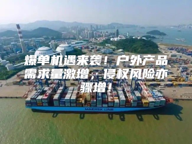 爆单机遇来袭！户外产品需求量激增，侵权风险亦骤增！