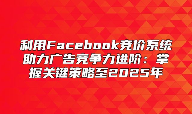 利用Facebook竞价系统助力广告竞争力进阶：掌握关键策略至2025年