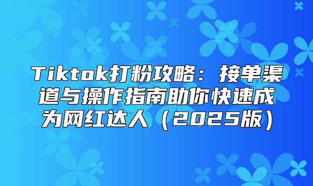 Tiktok打粉攻略：接单渠道与操作指南助你快速成为网红达人2025版