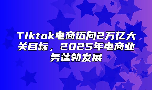 Tiktok电商迈向2万亿大关目标，2025年电商业务蓬勃发展