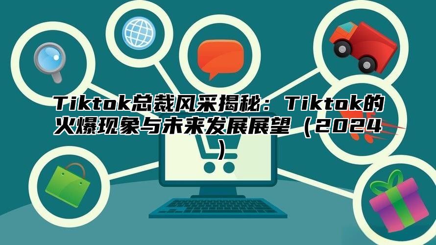 Tiktok总裁风采揭秘：Tiktok的火爆现象与未来发展展望2025