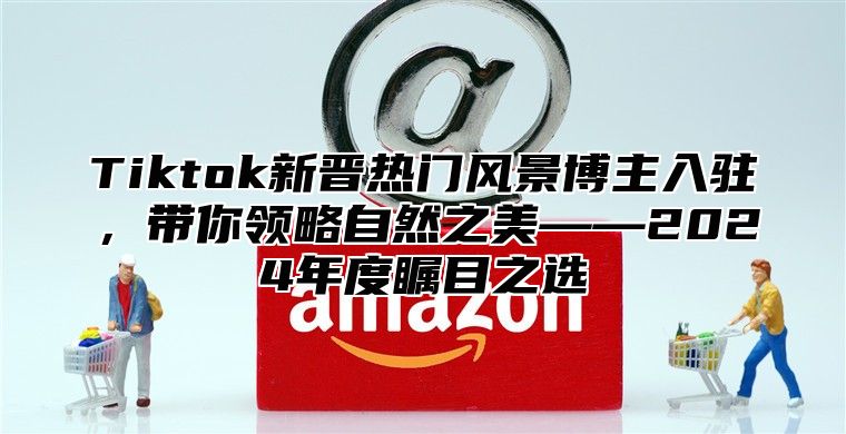 Tiktok新晋热门风景博主入驻，带你领略自然之美——2025年度瞩目之选