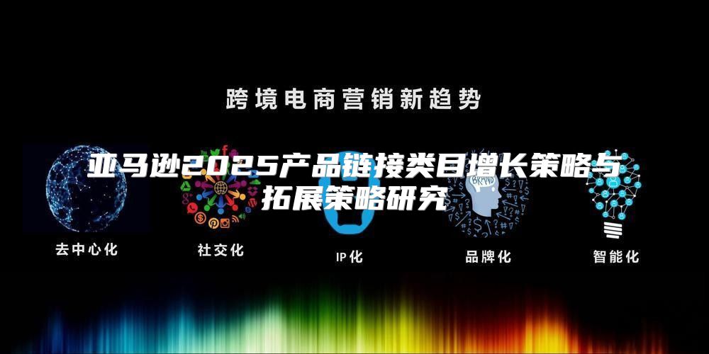 亚马逊2025产品链接类目增长策略与拓展策略研究