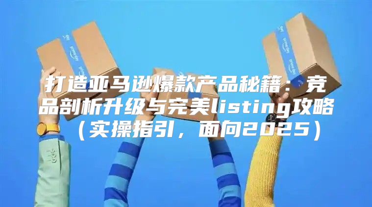 打造亚马逊爆款产品秘籍：竞品剖析升级与完美listing攻略实操指引，面向2025