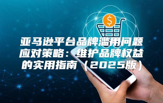 亚马逊平台品牌滥用问题应对策略：维护品牌权益的实用指南2025版