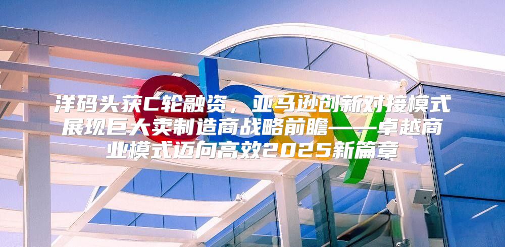 洋码头获C轮融资，亚马逊创新对接模式展现巨大卖制造商战略前瞻——卓越商业模式迈向高效2025新篇章