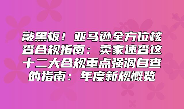 敲黑板！亚马逊全方位核查合规指南：卖家速查这十二大合规重点强调自查的指南：年度新规概览