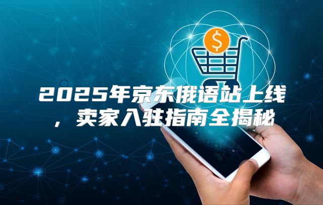 2025年京东俄语站上线，卖家入驻指南全揭秘