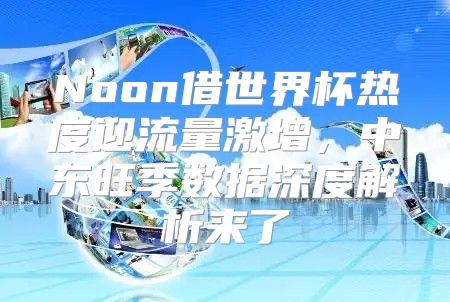 Noon借世界杯热度迎流量激增，中东旺季数据深度解析来了