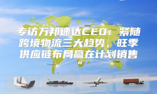 专访万邦速达CEO：紧随跨境物流三大趋势，旺季供应链布局赢在计划销售”