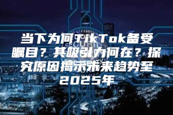 当下为何TikTok备受瞩目？其吸引力何在？探究原因揭示未来趋势至2025年