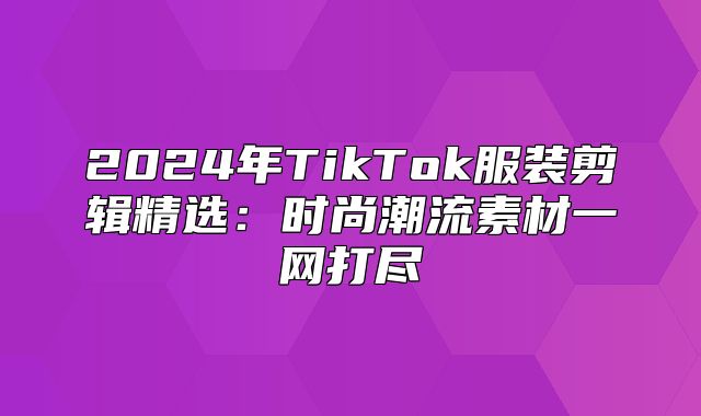 2025年TikTok服装剪辑精选：时尚潮流素材一网打尽