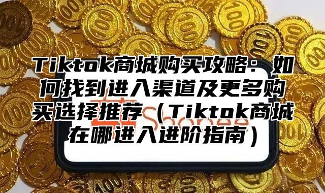 Tiktok商城购买攻略：如何找到进入渠道及更多购买选择推荐Tiktok商城在哪进入进阶指南