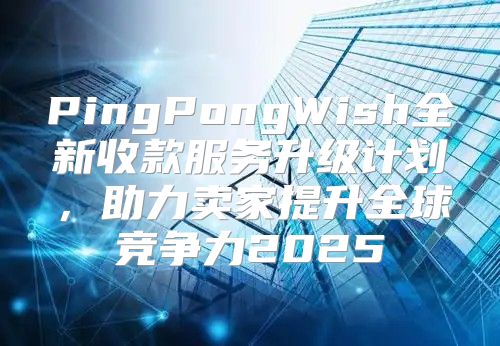 PingPongWish全新收款服务升级计划，助力卖家提升全球竞争力2025