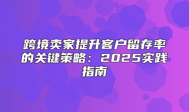 跨境卖家提升客户留存率的关键策略：2025实践指南