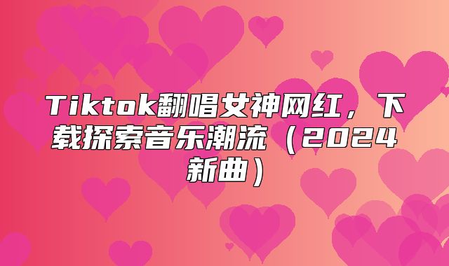 Tiktok翻唱女神网红，下载探索音乐潮流2025新曲