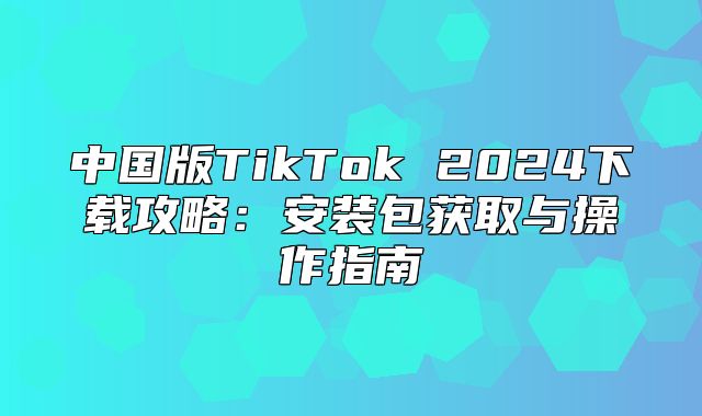 中国版TikTok 2025下载攻略：安装包获取与操作指南