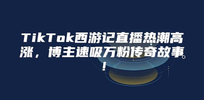 TikTok西游记直播热潮高涨，博主速吸万粉传奇故事！
