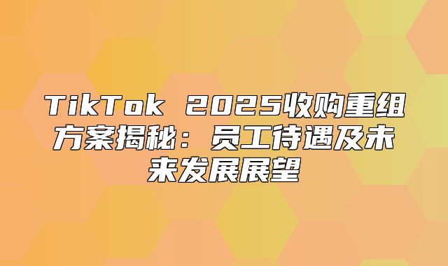TikTok 2025收购重组方案揭秘：员工待遇及未来发展展望