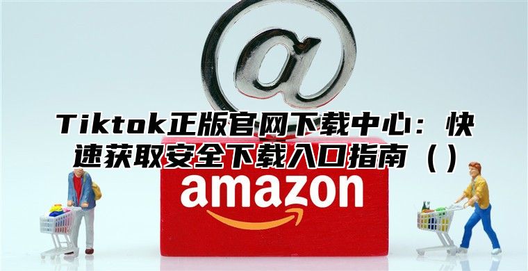 Tiktok正版官网下载中心：快速获取安全下载入口指南