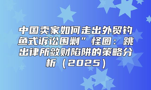 中国卖家如何走出外贸钓鱼式诉讼围剿”怪圈：跳出律所敛财陷阱的策略分析2025