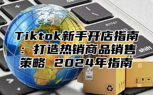Tiktok新手开店指南：打造热销商品销售策略 2025年指南