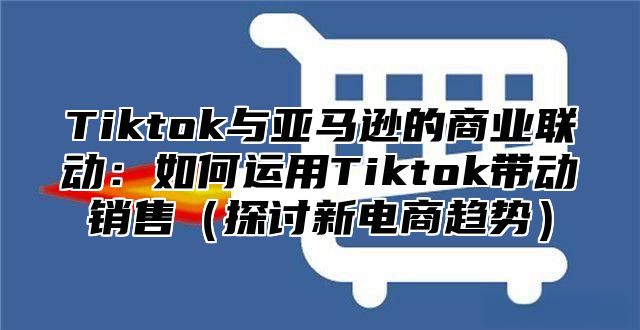 Tiktok与亚马逊的商业联动：如何运用Tiktok带动销售探讨新电商趋势