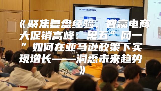 聚焦复盘经验，智赢电商大促销高峰：黑五”网一”如何在亚马逊政策下实现增长——洞悉未来趋势
