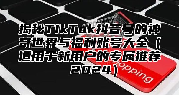 揭秘TikTok抖音号的神奇世界与福利账号大全适用于新用户的专属推荐 2025