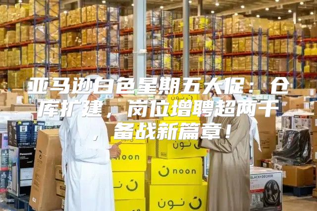 亚马逊白色星期五大促：仓库扩建，岗位增聘超两千，备战新篇章！