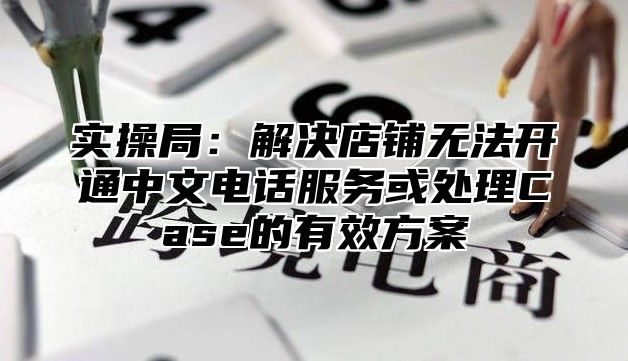 实操局：解决店铺无法开通中文电话服务或处理Case的有效方案