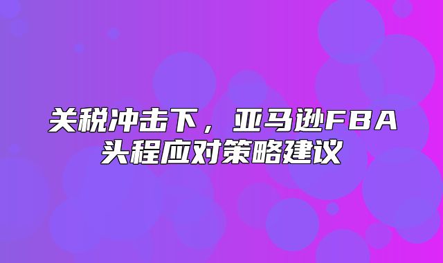 关税冲击下，亚马逊FBA头程应对策略建议