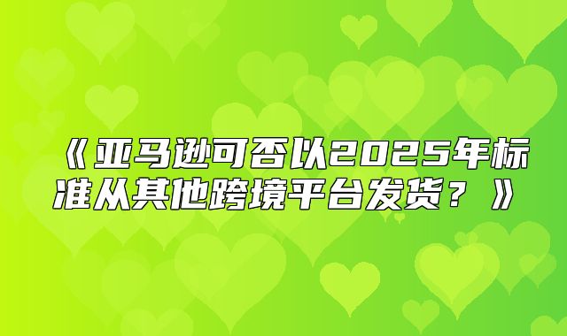 亚马逊可否以2025年标准从其他跨境平台发货？