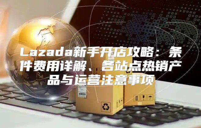 Lazada新手开店攻略：条件费用详解、各站点热销产品与运营注意事项